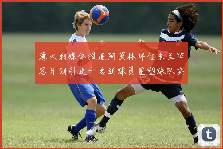 意大利媒体报道阿莫林评估米兰阵容计划引进十名新球员重塑球队实力