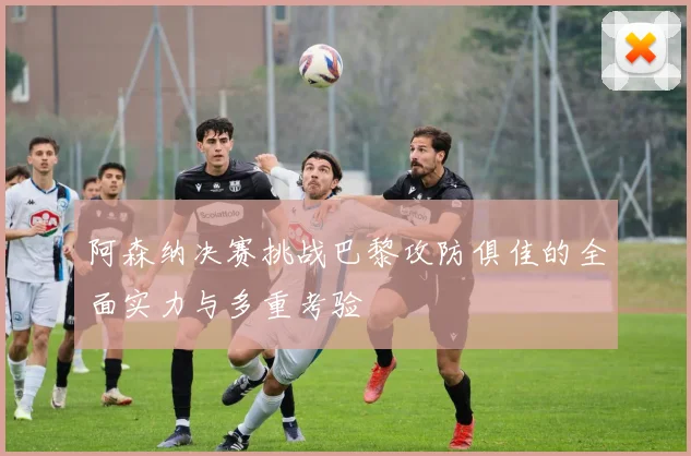 阿森纳决赛挑战巴黎攻防俱佳的全面实力与多重考验