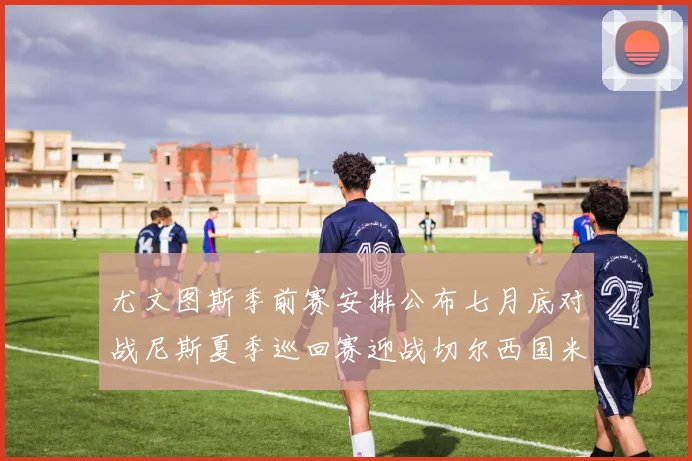 尤文图斯季前赛安排公布七月底对战尼斯夏季巡回赛迎战切尔西国米巴勒莫