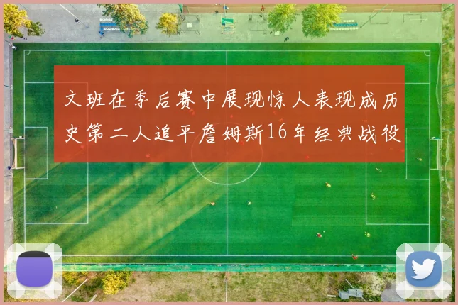 文班在季后赛中展现惊人表现成历史第二人追平詹姆斯16年经典战役记录