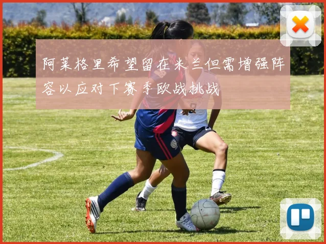 阿莱格里希望留在米兰但需增强阵容以应对下赛季欧战挑战