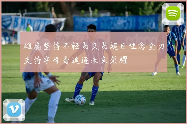 雄鹿坚持不轻易交易超巨理念全力支持字母哥追逐未来荣耀