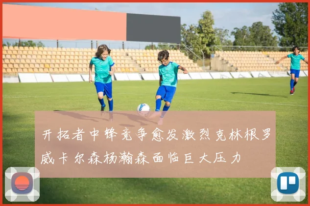 开拓者中锋竞争愈发激烈克林根罗威卡尔森杨瀚森面临巨大压力
