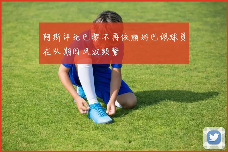 阿斯评论巴黎不再依赖姆巴佩球员在队期间风波频繁