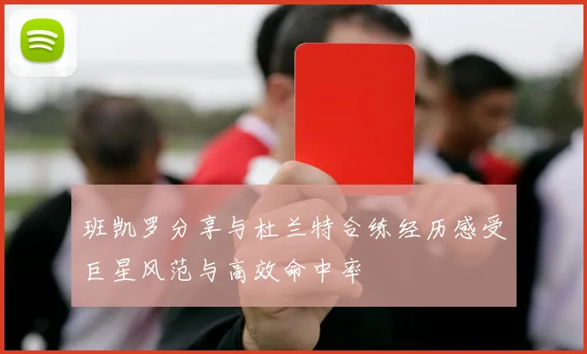 班凯罗分享与杜兰特合练经历感受巨星风范与高效命中率