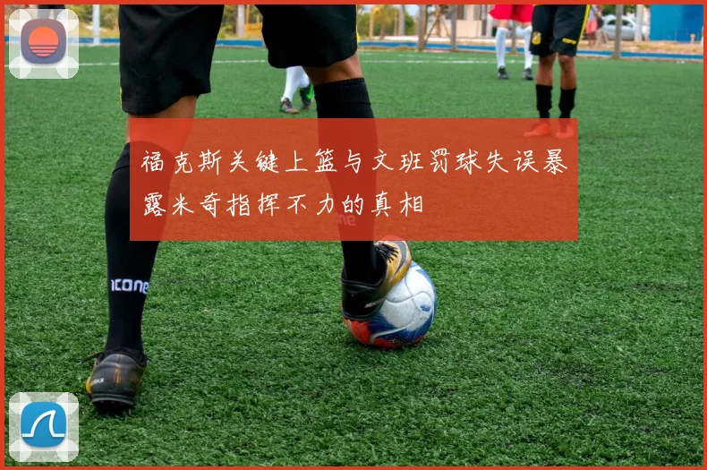福克斯关键上篮与文班罚球失误暴露米奇指挥不力的真相