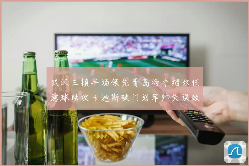 武汉三镇半场领先青岛海牛绍尔任意球助攻卡迪斯破门刘军帅失误致失球