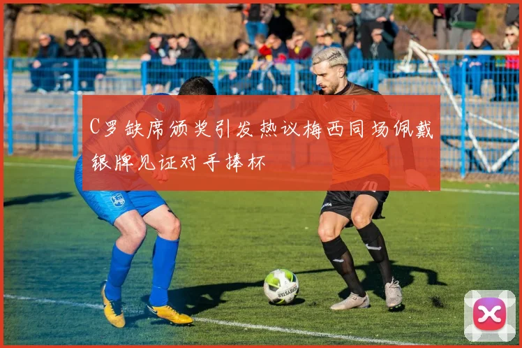 C罗缺席颁奖引发热议梅西同场佩戴银牌见证对手捧杯
