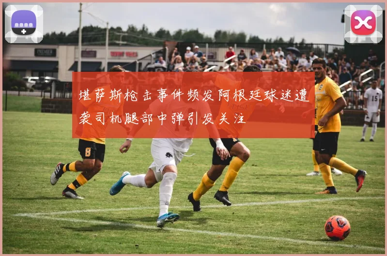 堪萨斯枪击事件频发阿根廷球迷遭袭司机腿部中弹引发关注