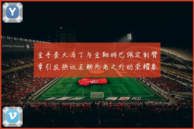 金手套大马丁与金靴姆巴佩定制臂章引发热议五朝元老之外的荣耀象征