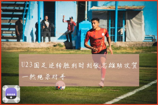 U23国足逆转胜利时刻张志雄助攻贺一然绝杀对手