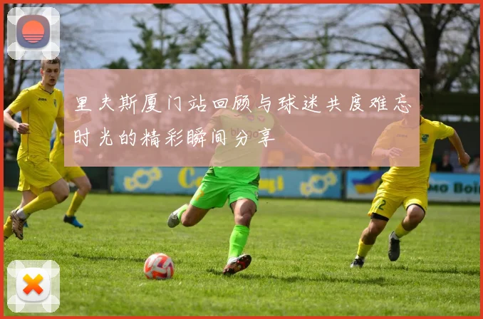 里夫斯厦门站回顾与球迷共度难忘时光的精彩瞬间分享