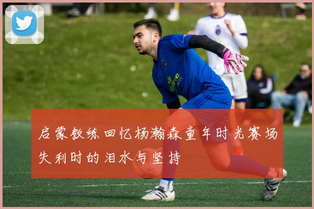 启蒙教练回忆杨瀚森童年时光赛场失利时的泪水与坚持