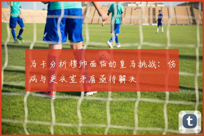 马卡分析穆帅面临的皇马挑战：伤病与更衣室矛盾亟待解决