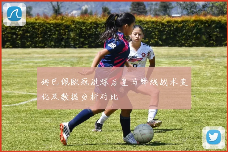 姆巴佩欧冠进球后皇马锋线战术变化及数据分析对比