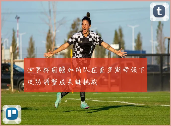 世界杯前瞻加纳队在奎罗斯带领下攻防调整成关键挑战