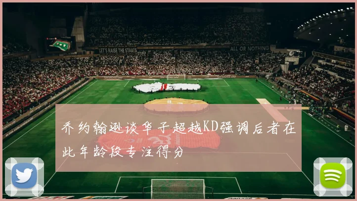 乔约翰逊谈华子超越KD强调后者在此年龄段专注得分