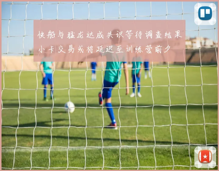 快船与猛龙达成共识等待调查结果小卡交易或将延迟至训练营前夕