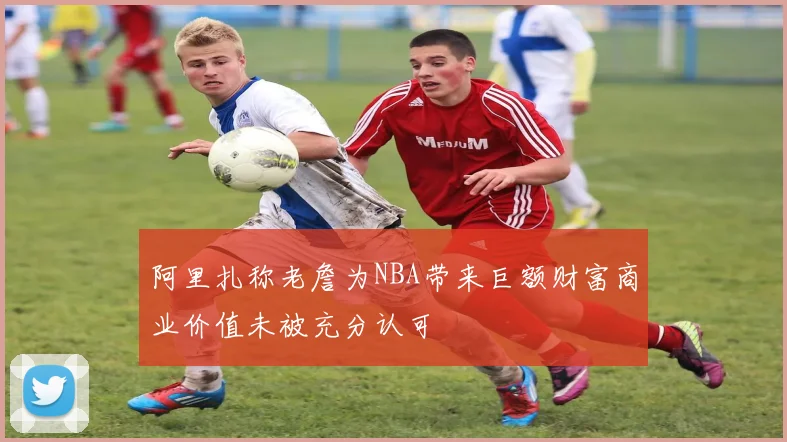 阿里扎称老詹为NBA带来巨额财富商业价值未被充分认可