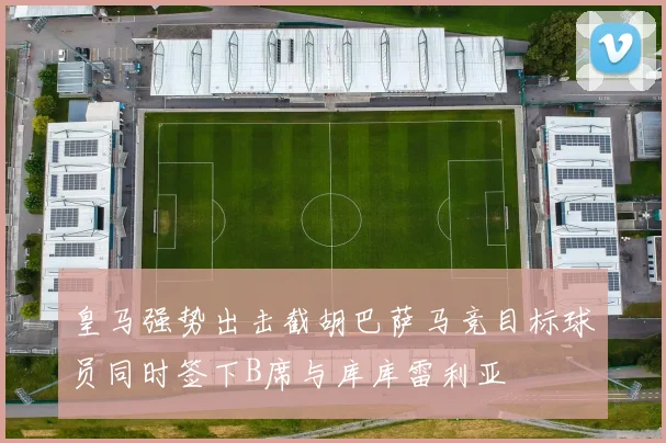 皇马强势出击截胡巴萨马竞目标球员同时签下B席与库库雷利亚