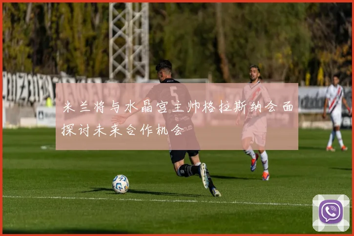 米兰将与水晶宫主帅格拉斯纳会面探讨未来合作机会