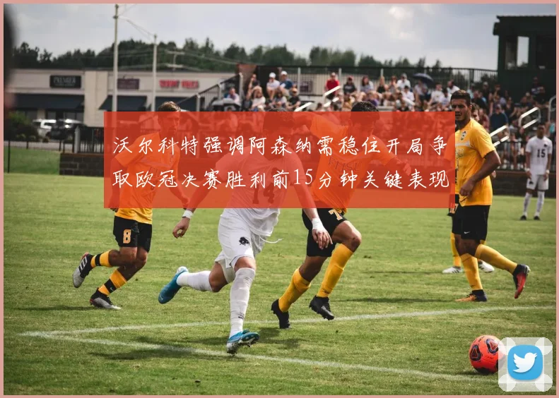 沃尔科特强调阿森纳需稳住开局争取欧冠决赛胜利前15分钟关键表现