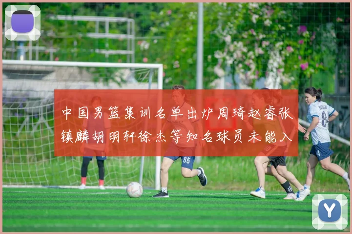 中国男篮集训名单出炉周琦赵睿张镇麟胡明轩徐杰等知名球员未能入选