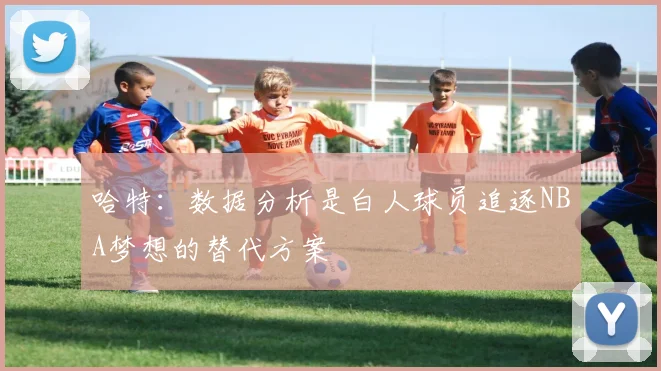 哈特：数据分析是白人球员追逐NBA梦想的替代方案