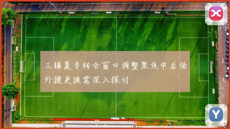 三镇夏季转会窗口调整聚焦中后场外援更换需深入探讨