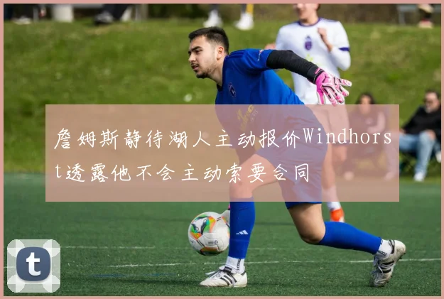 詹姆斯静待湖人主动报价Windhorst透露他不会主动索要合同
