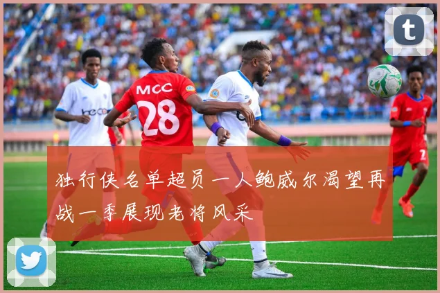 独行侠名单超员一人鲍威尔渴望再战一季展现老将风采