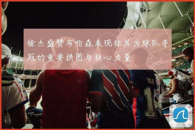徐杰盛赞布伦森表现称其为球队夺冠的重要拼图与核心力量