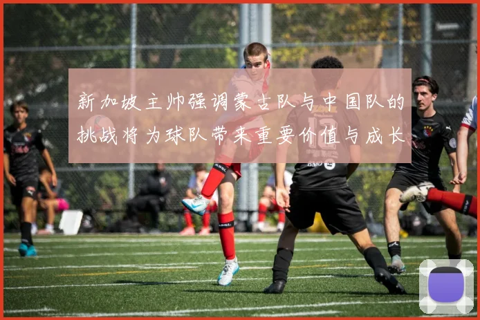 新加坡主帅强调蒙古队与中国队的挑战将为球队带来重要价值与成长机会
