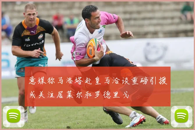 意媒称马洛塔赴皇马洽谈重磅引援或关注居莱尔和罗德里戈