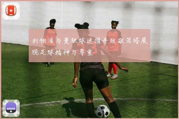 利物浦与曼联球迷携手致敬若塔展现足球精神与尊重