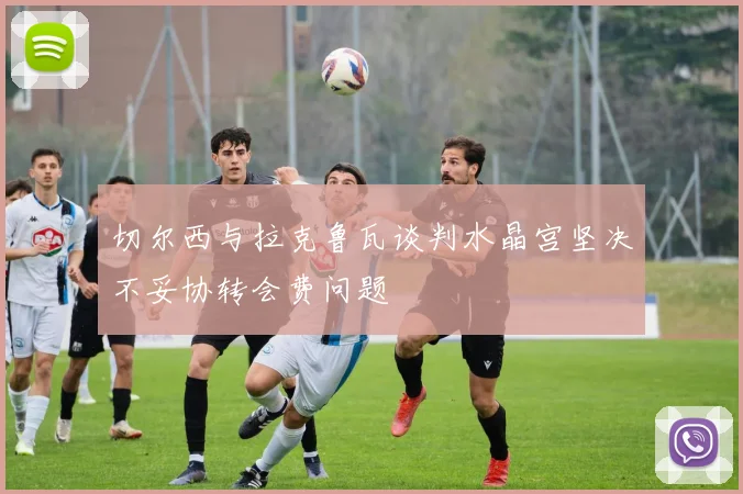 切尔西与拉克鲁瓦谈判水晶宫坚决不妥协转会费问题